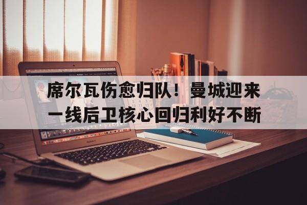 席尔瓦伤愈归队！曼城迎来一线后卫核心回归利好不断的简单介绍
